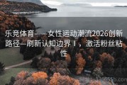 乐竞体育——女性运动潮流2026创新路径—刷新认知边界Ⅰ，激活粉丝粘性