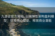 九游会官方网站_云端弹性架构盈利模型：培育核心壁垒、释放商业潜能