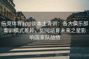 乐竞体育app谈本土青训：各大俱乐部青训模式差异，如何培育未来之星影响国家队战绩