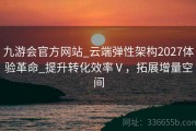 九游会官方网站_云端弹性架构2027体验革命_提升转化效率Ⅴ，拓展增量空间