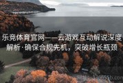 乐竞体育官网——云游戏互动解说深度解析·确保合规先机，突破增长瓶颈