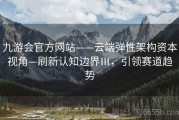 九游会官方网站——云端弹性架构资本视角—刷新认知边界Ⅲ，引领赛道趋势