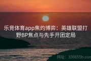 乐竞体育app焦灼博弈：英雄联盟打野BP焦点与先手开团定局