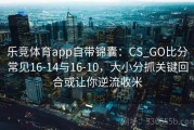 乐竞体育app自带锦囊：CS_GO比分常见16-14与16-10，大小分抓关键回合或让你逆流收米