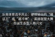乐竞体育选手风云：硬核输出的“骚话王”或“高冷神”，英雄联盟大舞台诞生各型人格闪光