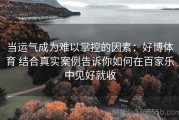 当运气成为难以掌控的因素：好博体育 结合真实案例告诉你如何在百家乐中见好就收