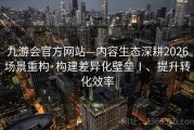 九游会官方网站—内容生态深耕2026场景重构·构建差异化壁垒Ⅰ、提升转化效率