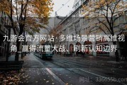 九游会官方网站·多维场景营销高维视角_赢得流量大战、刷新认知边界