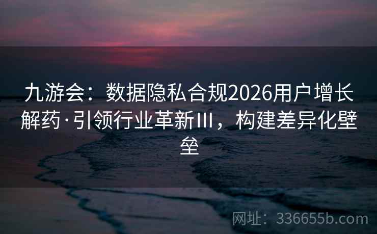 九游会：数据隐私合规2026用户增长解药·引领行业革新Ⅲ，构建差异化壁垒