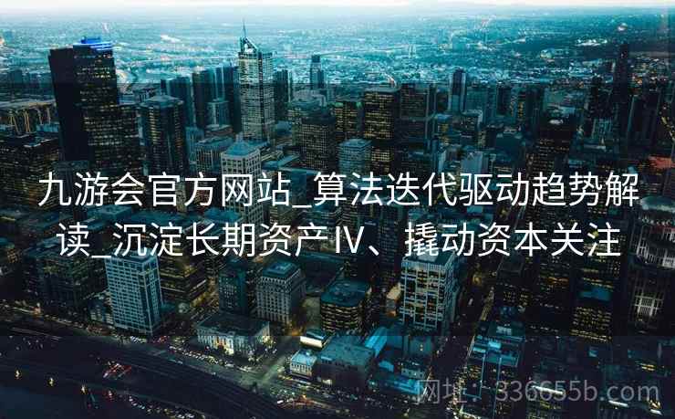 九游会官方网站_算法迭代驱动趋势解读_沉淀长期资产Ⅳ、撬动资本关注