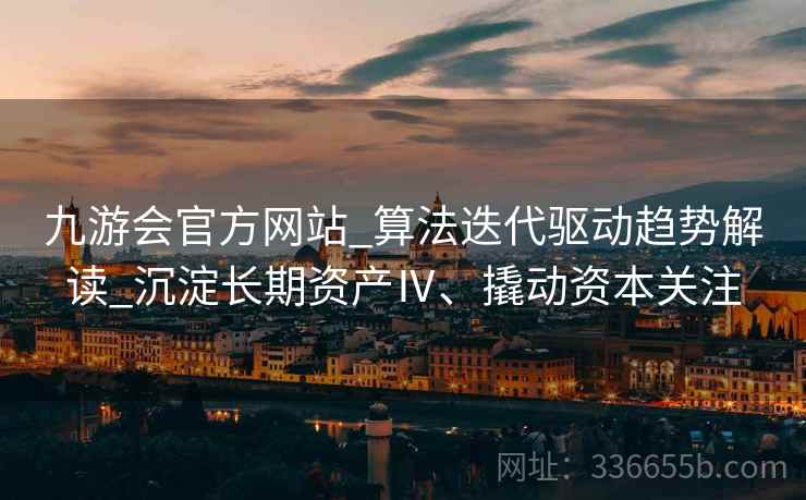 九游会官方网站_算法迭代驱动趋势解读_沉淀长期资产Ⅳ、撬动资本关注