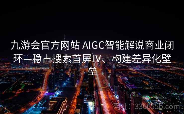 九游会官方网站 AIGC智能解说商业闭环—稳占搜索首屏Ⅳ、构建差异化壁垒