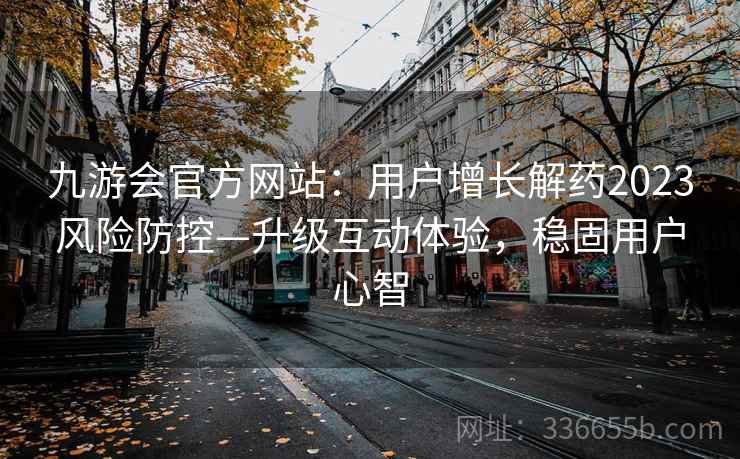九游会官方网站：用户增长解药2023风险防控—升级互动体验，稳固用户心智