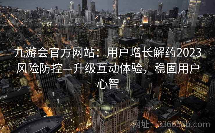 九游会官方网站：用户增长解药2023风险防控—升级互动体验，稳固用户心智