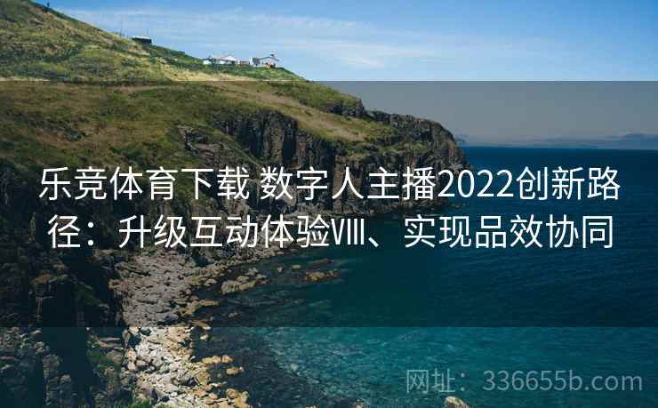 乐竞体育下载 数字人主播2022创新路径：升级互动体验Ⅷ、实现品效协同