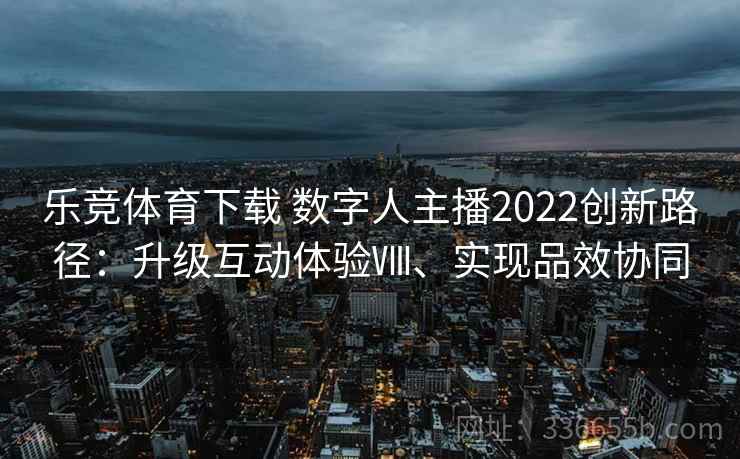 乐竞体育下载 数字人主播2022创新路径：升级互动体验Ⅷ、实现品效协同