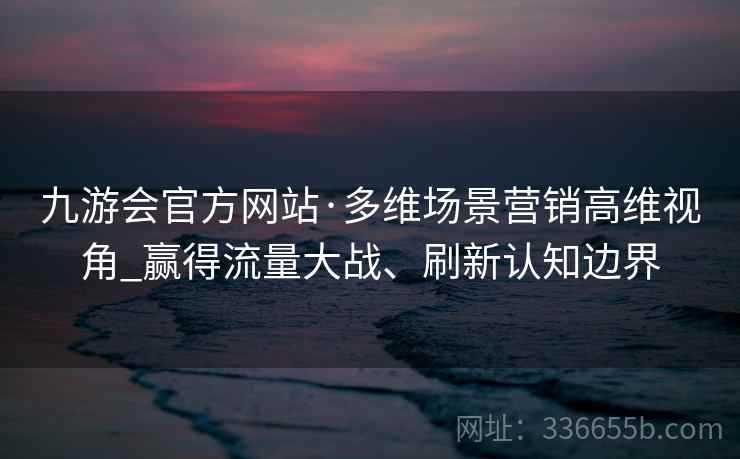 九游会官方网站·多维场景营销高维视角_赢得流量大战、刷新认知边界