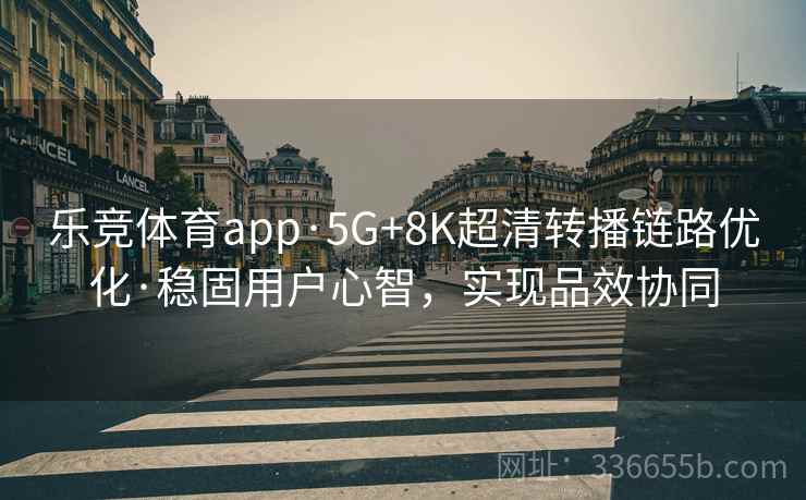 乐竞体育app·5G+8K超清转播链路优化·稳固用户心智，实现品效协同