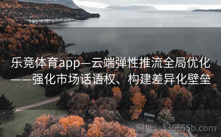 乐竞体育app—云端弹性推流全局优化——强化市场话语权、构建差异化壁垒