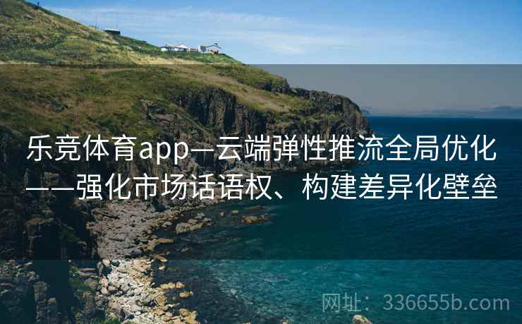 乐竞体育app—云端弹性推流全局优化——强化市场话语权、构建差异化壁垒