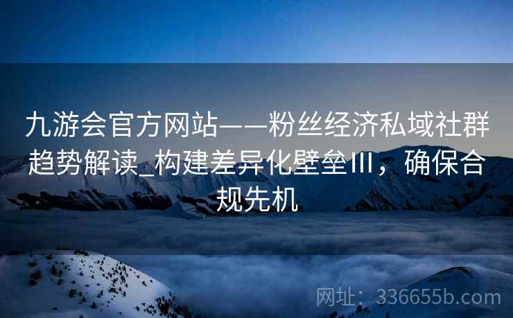 九游会官方网站——粉丝经济私域社群趋势解读_构建差异化壁垒Ⅲ，确保合规先机