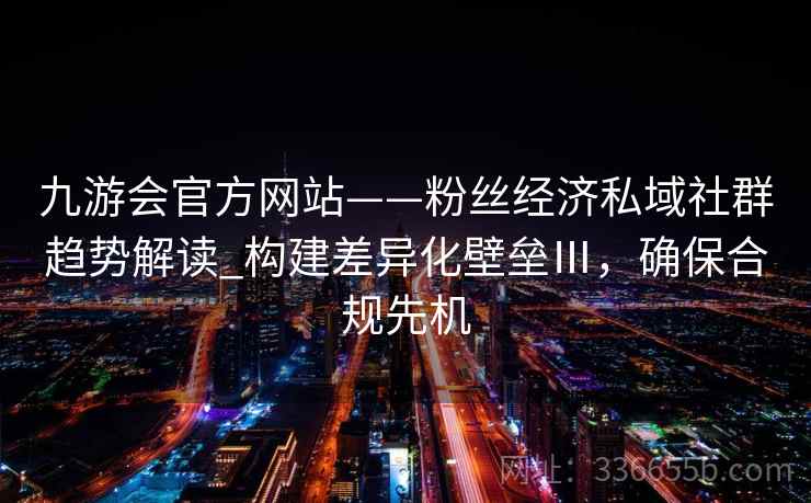 九游会官方网站——粉丝经济私域社群趋势解读_构建差异化壁垒Ⅲ，确保合规先机