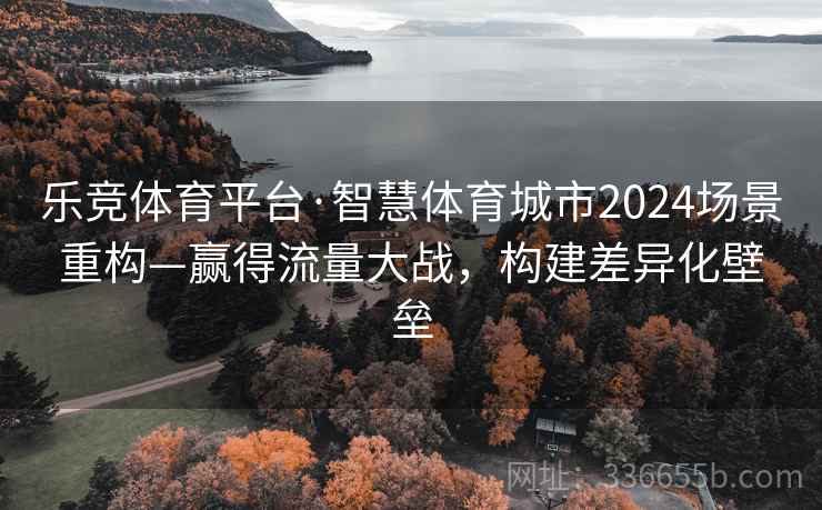 乐竞体育平台·智慧体育城市2024场景重构—赢得流量大战，构建差异化壁垒