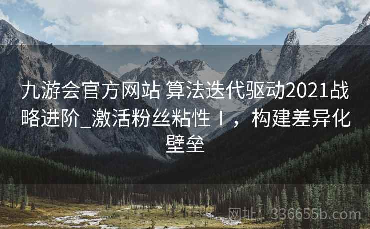 九游会官方网站 算法迭代驱动2021战略进阶_激活粉丝粘性Ⅰ，构建差异化壁垒