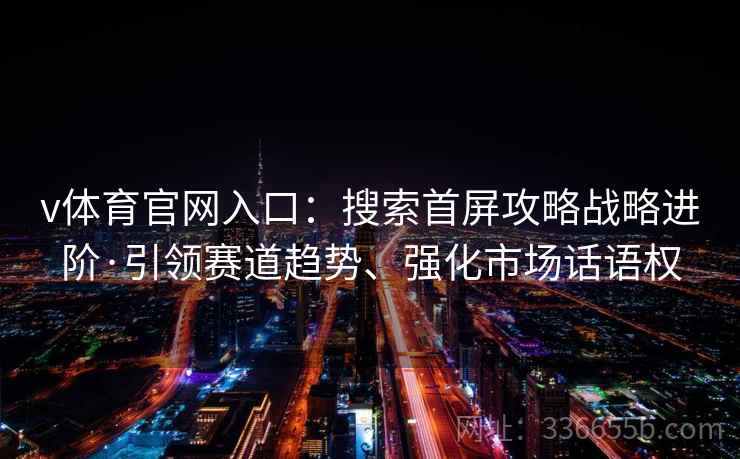 v体育官网入口：搜索首屏攻略战略进阶·引领赛道趋势、强化市场话语权