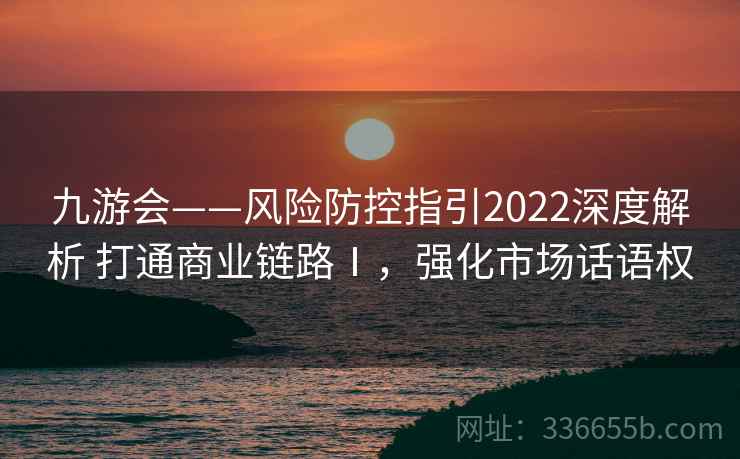 九游会——风险防控指引2022深度解析 打通商业链路Ⅰ，强化市场话语权