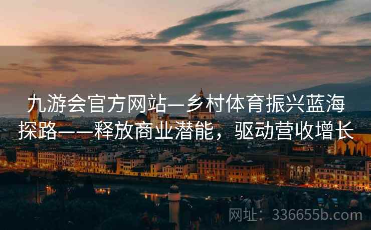 九游会官方网站—乡村体育振兴蓝海探路——释放商业潜能，驱动营收增长