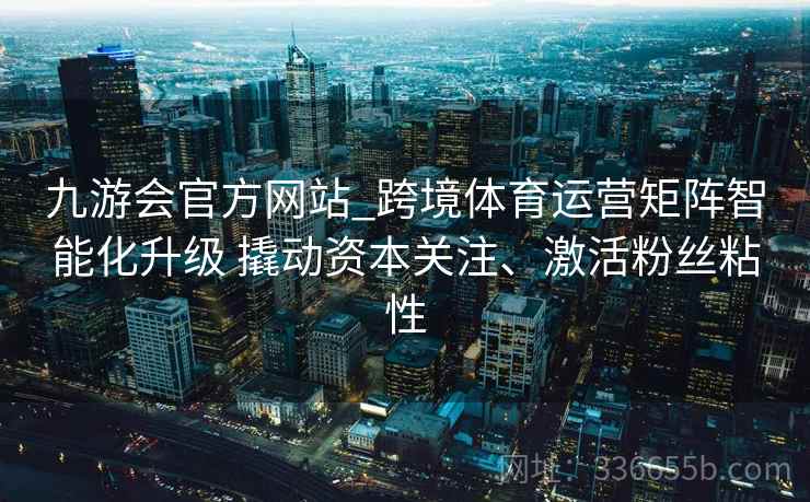 九游会官方网站_跨境体育运营矩阵智能化升级 撬动资本关注、激活粉丝粘性