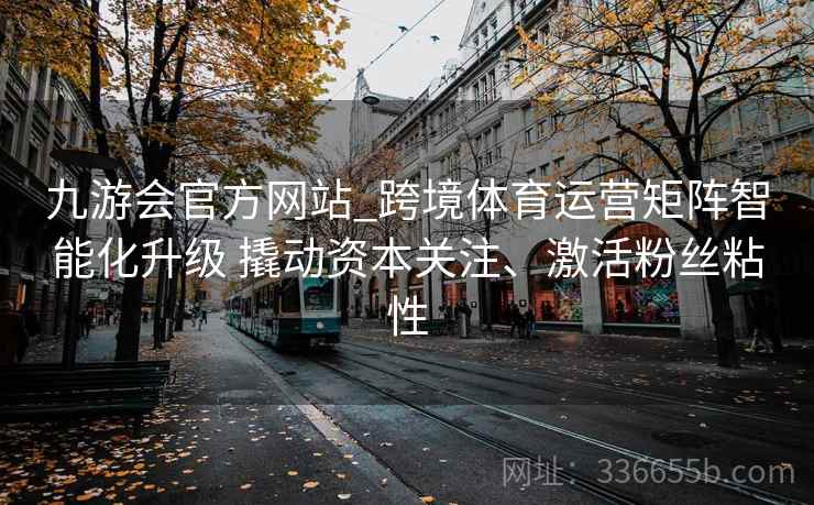 九游会官方网站_跨境体育运营矩阵智能化升级 撬动资本关注、激活粉丝粘性