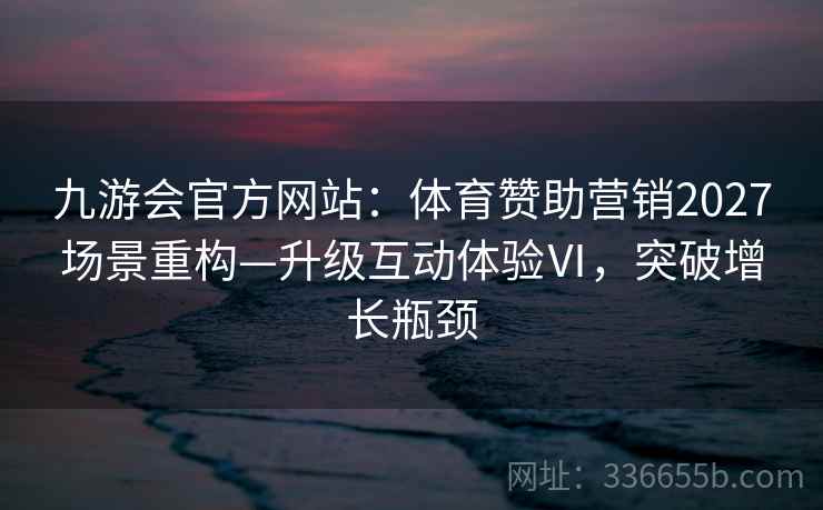 九游会官方网站：体育赞助营销2027场景重构—升级互动体验Ⅵ，突破增长瓶颈
