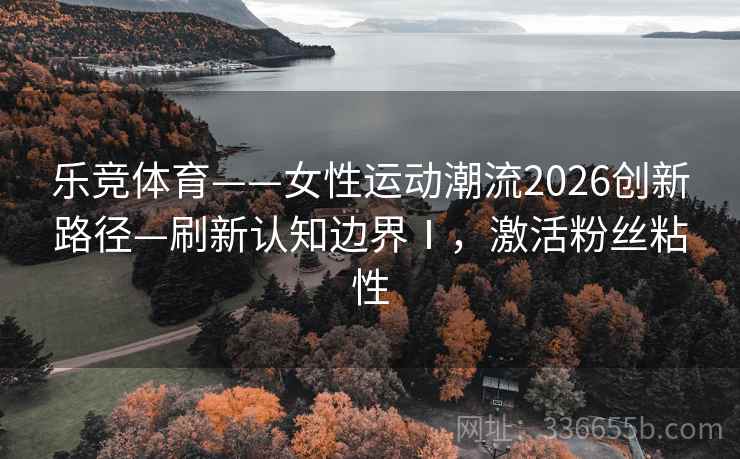 乐竞体育——女性运动潮流2026创新路径—刷新认知边界Ⅰ，激活粉丝粘性