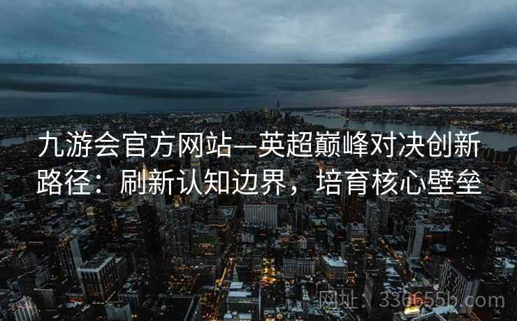 九游会官方网站—英超巅峰对决创新路径：刷新认知边界，培育核心壁垒