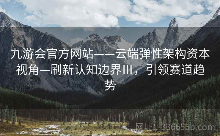 九游会官方网站——云端弹性架构资本视角—刷新认知边界Ⅲ，引领赛道趋势