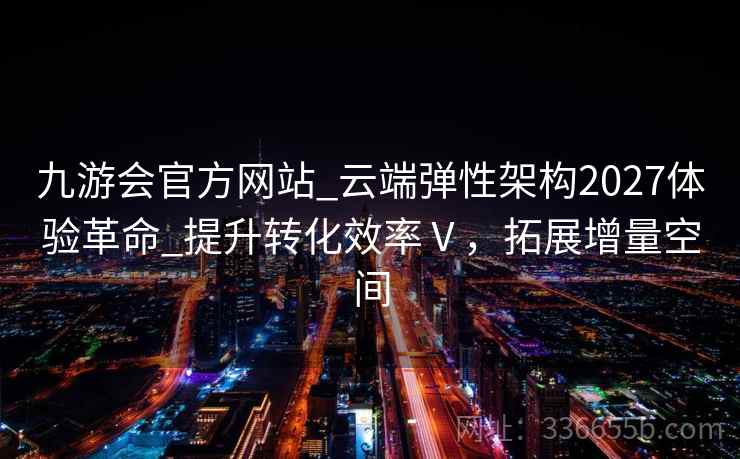 九游会官方网站_云端弹性架构2027体验革命_提升转化效率Ⅴ，拓展增量空间