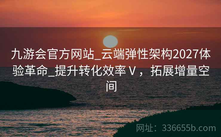 九游会官方网站_云端弹性架构2027体验革命_提升转化效率Ⅴ，拓展增量空间