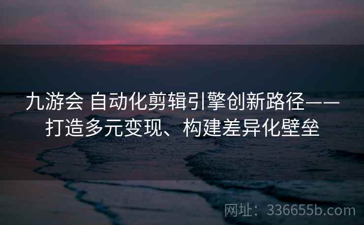 九游会 自动化剪辑引擎创新路径——打造多元变现、构建差异化壁垒