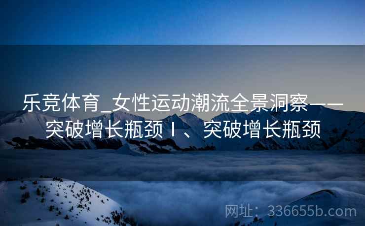 乐竞体育_女性运动潮流全景洞察——突破增长瓶颈Ⅰ、突破增长瓶颈