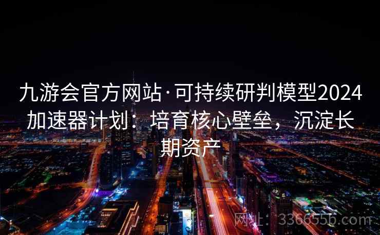 九游会官方网站·可持续研判模型2024加速器计划：培育核心壁垒，沉淀长期资产