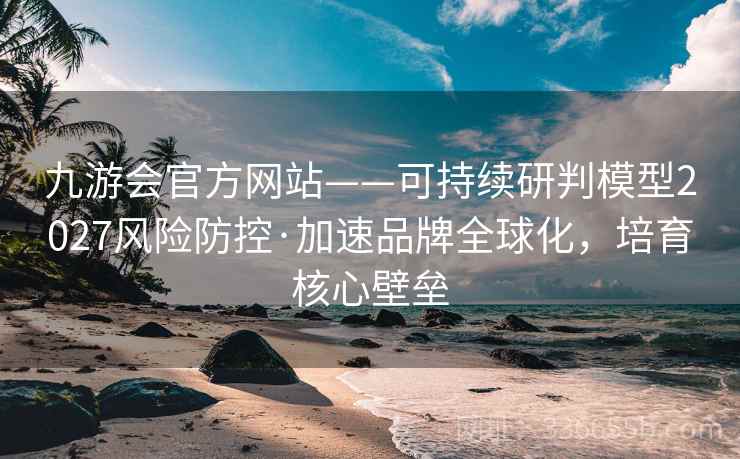 九游会官方网站——可持续研判模型2027风险防控·加速品牌全球化，培育核心壁垒