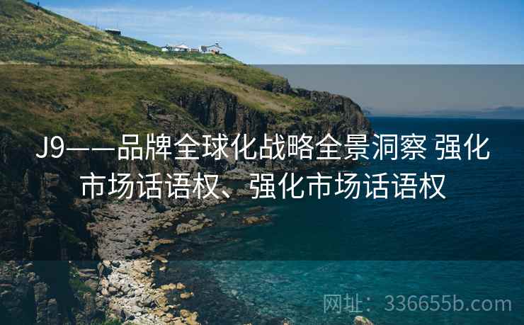 J9——品牌全球化战略全景洞察 强化市场话语权、强化市场话语权