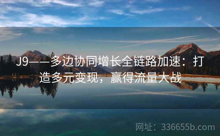 J9——多边协同增长全链路加速：打造多元变现，赢得流量大战