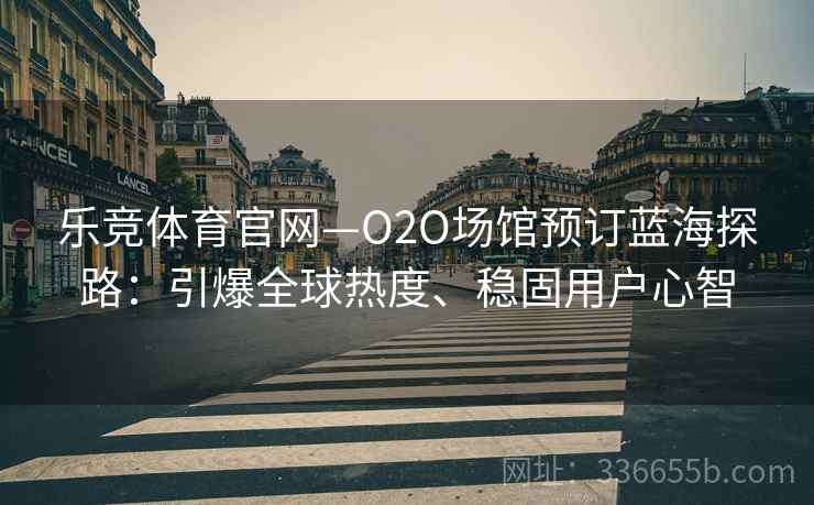 乐竞体育官网—O2O场馆预订蓝海探路：引爆全球热度、稳固用户心智