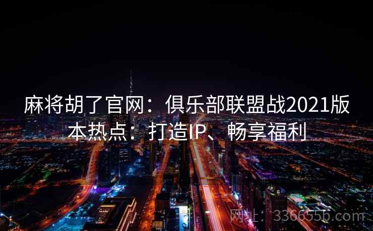 麻将胡了官网：俱乐部联盟战2021版本热点：打造IP、畅享福利