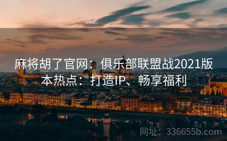 麻将胡了官网：俱乐部联盟战2021版本热点：打造IP、畅享福利