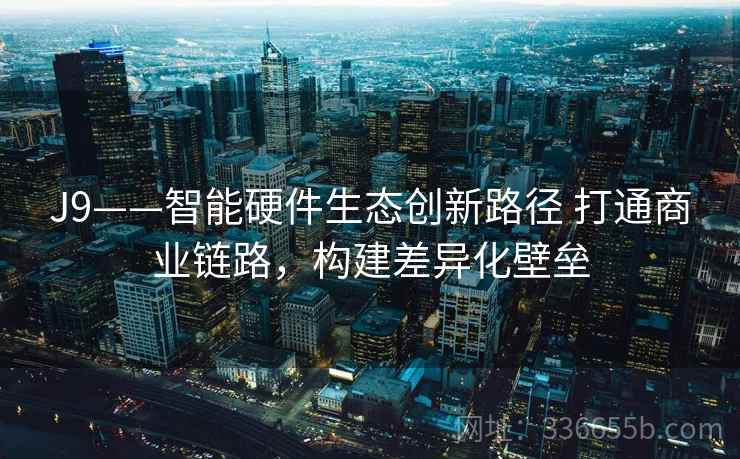 J9——智能硬件生态创新路径 打通商业链路，构建差异化壁垒
