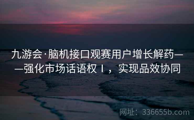 九游会·脑机接口观赛用户增长解药——强化市场话语权Ⅰ，实现品效协同